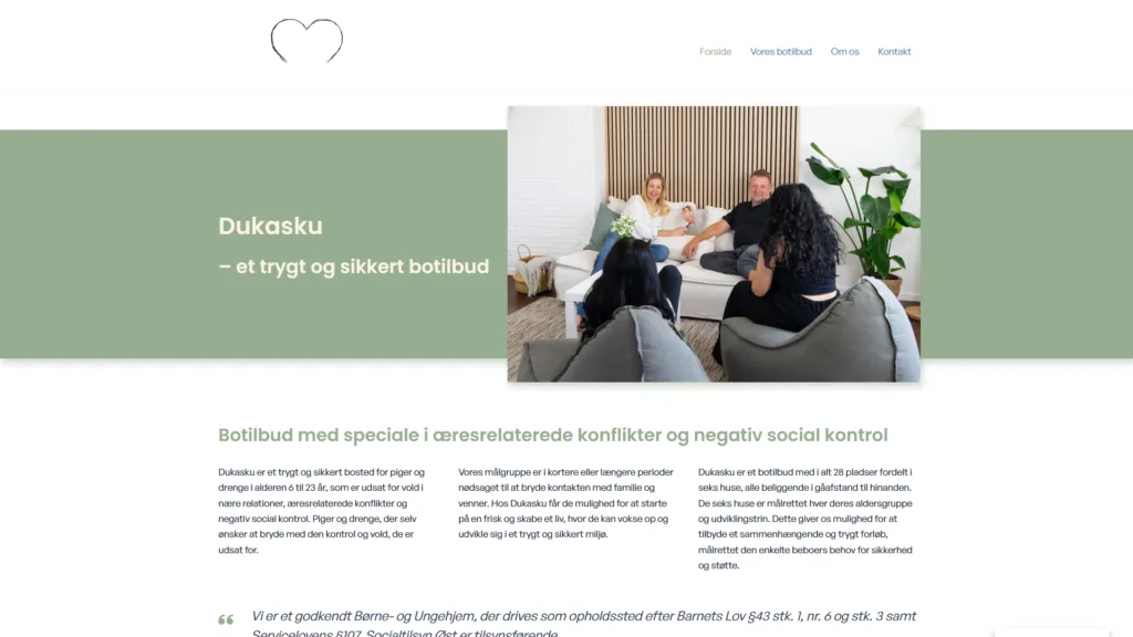 dukasku-dk Dukasku er et trygt og sikkert bosted for piger og drenge i alderen 6-23 år. Da de skulle have en ny hjemmeside brugte de WebsiteGo til at udarbejde design og funktionalitet i samarbejde med designbureau. Har du lyst til at høre om, hvordan du kan få en flot og funktionel hjemmeside? Ring til Kristen på tlf. 3020 2692 eller send en Email: kristen@websitego.dk